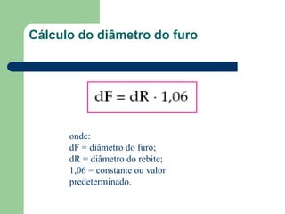 Cálculo do diâmetro do furo
onde:
dF = diâmetro do furo;
dR = diâmetro do rebite;
1,06 = constante ou valor
predeterminado.
 