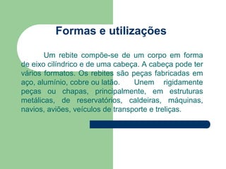 Formas e utilizações
Um rebite compõe-se de um corpo em forma
de eixo cilíndrico e de uma cabeça. A cabeça pode ter
vários formatos. Os rebites são peças fabricadas em
aço, alumínio, cobre ou latão. Unem rigidamente
peças ou chapas, principalmente, em estruturas
metálicas, de reservatórios, caldeiras, máquinas,
navios, aviões, veículos de transporte e treliças.
 