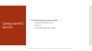 Campo da HCS
daCOC
 Principais sistemas de avaliação:
 Casa de Oswaldo Cruz;
 Fiocruz;
 Área de História da Capes.
8º ...