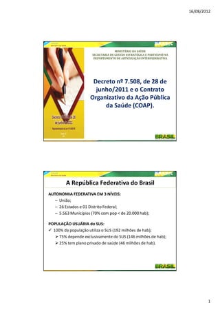 16/08/2012




                                    MINISTÉRIO DA SAÚDE
                      SECRETARIA DE GESTÃO ESTRATÉGICA E PARTICIPATIVA
                       DEPARTAMENTO DE ARTICULAÇÃO INTERFEDERATIVA




                      Decreto nº 7.508, de 28 de
                       junho/2011 e o Contrato
                     Organizativo da Ação Pública
                          da Saúde (COAP).




         A República Federativa do Brasil
AUTONOMIA FEDERATIVA EM 3 NÍVEIS:
   – União;
   – 26 Estados e 01 Distrito Federal;
   – 5.563 Municípios (70% com pop < de 20.000 hab);

POPULAÇÃO USUÁRIA do SUS:
  100% da população utiliza o SUS (192 milhões de hab);
     75% depende exclusivamente do SUS (146 milhões de hab);
     25% tem plano privado de saúde (46 milhões de hab).




                                                                                 1
 