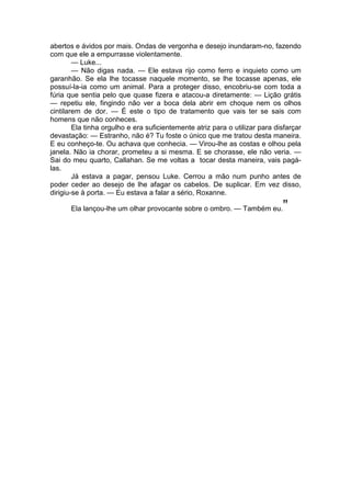 abertos e ávidos por mais. Ondas de vergonha e desejo inundaram-no, fazendo
com que ele a empurrasse violentamente.
— Luke...
— Não digas nada. — Ele estava rijo como ferro e inquieto como um
garanhão. Se ela lhe tocasse naquele momento, se lhe tocasse apenas, ele
possuí-la-ia como um animal. Para a proteger disso, encobriu-se com toda a
fúria que sentia pelo que quase fizera e atacou-a diretamente: — Lição grátis
— repetiu ele, fingindo não ver a boca dela abrir em choque nem os olhos
cintilarem de dor. — É este o tipo de tratamento que vais ter se sais com
homens que não conheces.
Ela tinha orgulho e era suficientemente atriz para o utilizar para disfarçar
devastação: — Estranho, não é? Tu foste o único que me tratou desta maneira.
E eu conheço-te. Ou achava que conhecia. — Virou-lhe as costas e olhou pela
janela. Não ia chorar, prometeu a si mesma. E se chorasse, ele não veria. —
Sai do meu quarto, Callahan. Se me voltas a tocar desta maneira, vais pagá-
las.
Já estava a pagar, pensou Luke. Cerrou a mão num punho antes de
poder ceder ao desejo de lhe afagar os cabelos. De suplicar. Em vez disso,
dirigiu-se à porta. — Eu estava a falar a sério, Roxanne.
Ela lançou-lhe um olhar provocante sobre o ombro. — Também eu.”
 