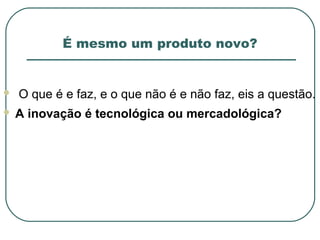 É mesmo um produto novo?


   O que é e faz, e o que não é e não faz, eis a questão.
   A inovação é tecnológica ou mercadológica?
 