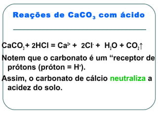 Reações de CaCO 3 com ácido



CaCO3 + 2HCl = Ca2+ + 2Cl- + H2O + CO2↑
Notem que o carbonato é um “receptor de
 prótons (próton = H+).
Assim, o carbonato de cálcio neutraliza a
 acidez do solo.
 