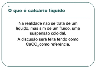 .
O que é calcário líquido

     Na realidade não se trata de um
   líquido, mas sim de um fluído, uma
            suspensão coloidal.
     A discusão será feita tendo como
          CaCO3 como referência.
 