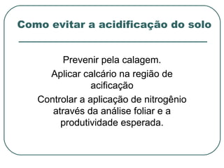 Como evitar a acidificação do solo


         Prevenir pela calagem.
     Aplicar calcário na região de
                acificação
   Controlar a aplicação de nitrogênio
      através da análise foliar e a
        produtividade esperada.
 