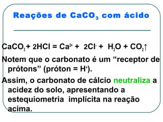 Reações de CaCO 3 com ácido



CaCO3 + 2HCl = Ca2+ + 2Cl- + H2O + CO2↑
Notem que o carbonato é um “receptor de
 prótons” (próton = H+).
Assim, o carbonato de cálcio neutraliza a
 acidez do solo, apresentando a
 estequiometria implícita na reação
 acima.
 