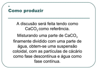 .
Como produzir

   A discusão será feita tendo como
        CaCO3 como referência.
    Misturando uma parte de CaCO3
 finamente dividido com uma parte de
    água, obtem-se uma suspensão
 coloidal, com as partículas de cácário
 como fase descontínua e água como
             fase contínua.
 