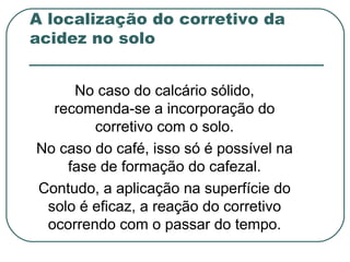 A localização do corretivo da
acidez no solo


     No caso do calcário sólido,
  recomenda-se a incorporação do
        corretivo com o solo.
No caso do café, isso só é possível na
    fase de formação do cafezal.
Contudo, a aplicação na superfície do
 solo é eficaz, a reação do corretivo
 ocorrendo com o passar do tempo.
 