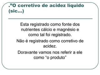 .”O corretivo de acidez líquido
(sic...)

    Esta registrado como fonte dos
     nutrientes cálcio e magnésio e
         como tal foi registrado.
   Não é registrado como corretivo de
                 acidez.
   Doravante vamos nos referir a ele
            como “o produto”
 