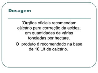 Dosagem

    [Orgãos oficiais recomendam
  cálcário para corrreção da acidez,
      em quantidades de várias
        toneladas por hectare.
  O produto é recomendado na base
         de 10 L/t de calcário.
 