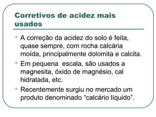 Corretivos de acidez mais
usados
A  correção da acidez do solo é feita,
  quase sempre, com rocha calcária
  moída, principalmente dolomita e calcita.
 Em pequena escala, são usados a
  magnesita, óxido de magnésio, cal
  hidratada, etc.
 Recentemente surgiu no mercado um
  produto denominado “calcário líquido”.
 
