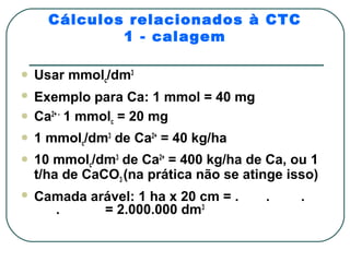 Cálculos relacionados à CTC
              1 - calagem

   Usar mmolc/dm3
 Exemplo para Ca: 1 mmol = 40 mg
 Ca2+ - 1 mmol = 20 mg
               c

   1 mmolc/dm3 de Ca2+ = 40 kg/ha
   10 mmolc/dm3 de Ca2+ = 400 kg/ha de Ca, ou 1
    t/ha de CaCO3 (na prática não se atinge isso)
   Camada arável: 1 ha x 20 cm = .     .     .
      .      = 2.000.000 dm3
 