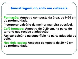 Amostragem do solo em cafezais

 Formação: Amostra composta da área, de 0-20 cm
  de profundidade.
 Incorporar calcário da melhor maneira possível.
 Café formado: Amostra de 0-20 cm, na parte do
  terreno que recebe a adubação.
 Aplicar calcário na superfície na parte adubada do
  solo.
 Nos dois casos: Amostra composta de 20-40 cm
  de profundidade.

 