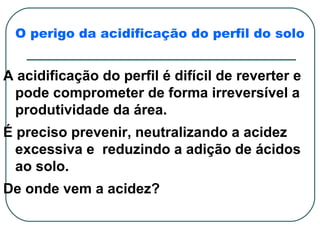 O perigo da acidificação do perfil do solo


A acidificação do perfil é difícil de reverter e
 pode comprometer de forma irreversível a
 produtividade da área.
É preciso prevenir, neutralizando a acidez
  excessiva e reduzindo a adição de ácidos
  ao solo.
De onde vem a acidez?
 
