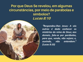 Por que Deus Se revelou, em algumas
circunstâncias, por meio de parábolas e
símbolos?
Lucas 8:10
“Respondeu-lhes Jesus: A vós
outros é dado conhecer os
mistérios do reino de Deus; aos
demais, fala-se por parábolas,
para que, vendo, não vejam; e,
ouvindo, não entendam.”
(Lucas 8:10)
 