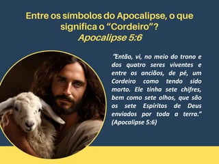 Entre os símbolos do Apocalipse, o que
significa o “Cordeiro”?
Apocalipse 5:6
“Então, vi, no meio do trono e
dos quatro seres viventes e
entre os anciãos, de pé, um
Cordeiro como tendo sido
morto. Ele tinha sete chifres,
bem como sete olhos, que são
os sete Espíritos de Deus
enviados por toda a terra.”
(Apocalipse 5:6)
 