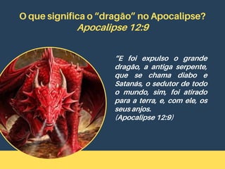 O que significa o “dragão” no Apocalipse?
Apocalipse 12:9
“E foi expulso o grande
dragão, a antiga serpente,
que se chama diabo e
Satanás, o sedutor de todo
o mundo, sim, foi atirado
para a terra, e, com ele, os
seus anjos.
(Apocalipse 12:9)
 