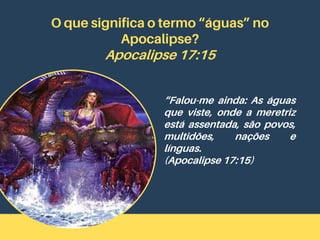O que significa o termo “águas” no
Apocalipse?
Apocalipse 17:15
“Falou-me ainda: As águas
que viste, onde a meretriz
está assentada, são povos,
multidões, nações e
línguas.
(Apocalipse 17:15)
 