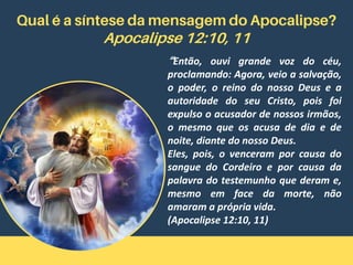 Qual é a síntese da mensagem do Apocalipse?
Apocalipse 12:10, 11
“Então, ouvi grande voz do céu,
proclamando: Agora, veio a salvação,
o poder, o reino do nosso Deus e a
autoridade do seu Cristo, pois foi
expulso o acusador de nossos irmãos,
o mesmo que os acusa de dia e de
noite, diante do nosso Deus.
Eles, pois, o venceram por causa do
sangue do Cordeiro e por causa da
palavra do testemunho que deram e,
mesmo em face da morte, não
amaram a própria vida.
(Apocalipse 12:10, 11)
 