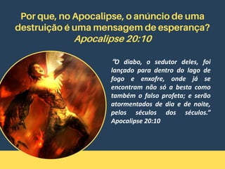 Por que, no Apocalipse, o anúncio de uma
destruição é uma mensagem de esperança?
Apocalipse 20:10
“O diabo, o sedutor deles, foi
lançado para dentro do lago de
fogo e enxofre, onde já se
encontram não só a besta como
também o falso profeta; e serão
atormentados de dia e de noite,
pelos séculos dos séculos.”
Apocalipse 20:10
 