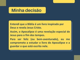 Entendi que a Bíblia é um livro inspirado por
Deus e revela Jesus Cristo.
Assim, o Apocalipse é uma revelação especial de
Jesus para o fim dos tempos.
Para ser feliz (ou bem-aventurado), eu me
comprometo a estudar o livro do Apocalipse e a
guardar o que está escrito nele.
Minha decisão
 