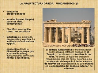 LA ARQUITECTURA GRIEGA:  FUNDAMENTOS  (I) conjuntos proporcionados arquitectura (el templo) para ser vista, contemplada .  El  edifico se concibe como una escultura . la belleza  es, ante todo,  proporción y medida . La  antítesis  del  colosalismo egipcio . concebida  desde la  dimensión humana (por y para el hombre) , aunque pueda servir para  honrar a los dioses. El  edificio fundamental  y materialización  de los ideales estéticos griegos es  el Templo,  concebido como  residencia del dios , no como un lugar de oración o recogimiento para los fieles, de ahí que  su concepción del espacio interior carezca de relevancia  arquitectónica, lo que  importa  es la  concepción del espacio exterior , su  volumen . 