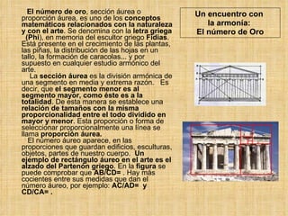 Un encuentro con  la armonía:  El número de Oro El número de oro , sección áurea o proporción áurea, es uno de los  conceptos matemáticos relacionados con la naturaleza y con el arte . Se denomina con la  letra griega   (Phi ), en memoria del escultor griego  Fidias . Está presente en el crecimiento de las plantas, las piñas, la distribución de las hojas en un tallo, la formación de caracolas... y por supuesto en cualquier estudio armónico del arte.    La  sección áurea  es la división armónica de una segmento en media y extrema razón.  Es decir, que  el segmento menor es al segmento mayor, como éste es a la totalidad . De esta manera se establece una  relación de tamaños con la misma proporcionalidad   entre el todo dividido en mayor y menor . Esta proporción o forma de seleccionar proporcionalmente una línea se llama  proporción áurea.    El número áureo aparece, en las proporciones que guardan edificios, esculturas, objetos, partes de nuestro cuerpo.  Un ejemplo de rectángulo áureo en el arte es el alzado del Partenón griego . En la  figura  se puede comprobar que  AB/CD=  . Hay más cocientes entre sus medidas que dan el número áureo, por ejemplo:  AC/AD=  y CD/CA= .  