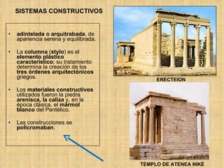 SISTEMAS CONSTRUCTIVOS adintelada o arquitrabada , de apariencia serena y equilibrada. La  columna  ( stylo ) es el  elemento plástico característico ; su tratamiento determina la creación de los  tres órdenes arquitectónicos  griegos. Los  materiales constructivos  utilizados fueron la piedra  arenisca, la caliza  y, en la época clásica, el  mármol blanco  del Pentélico. Las construcciones se  policromaban . ERECTEION TEMPLO DE ATENEA NIKÉ 