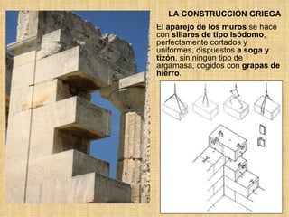 LA CONSTRUCCIÓN GRIEGA El  aparejo de los muros  se hace con  sillares de tipo isódomo , perfectamente cortados y uniformes, dispuestos  a soga y tizón , sin ningún tipo de argamasa, cogidos con  grapas de hierro . 