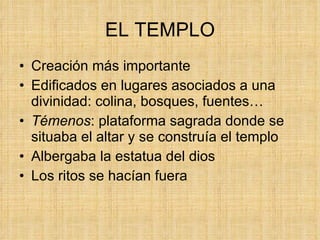 EL TEMPLO Creación más importante Edificados en lugares asociados a una divinidad: colina, bosques, fuentes… Témenos : plataforma sagrada donde se situaba el altar y se construía el templo  Albergaba la estatua del dios Los ritos se hacían fuera 