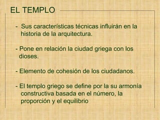 EL TEMPLO -  Sus características técnicas influirán en la  historia de la arquitectura. - Pone en relación la ciudad griega con los  dioses. - Elemento de cohesión de los ciudadanos.  - El templo griego se define por la su armonía  constructiva basada en el número, la  proporción y el equilibrio 