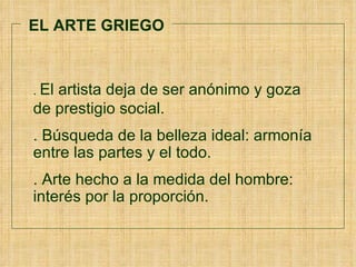 EL ARTE GRIEGO .  El artista deja de ser anónimo y goza  de prestigio social. . Búsqueda de la belleza ideal: armonía entre las partes y el todo. . Arte hecho a la medida del hombre: interés por la proporción.  