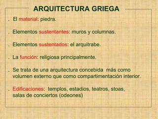 ARQUITECTURA GRIEGA .  El   material : piedra.  .  Elementos  sustentantes : muros y columnas. .  Elementos  sustentados : el arquitrabe.   .  La  función : religiosa principalmente. .  Se trata de una arquitectura concebida  más como  volumen externo que como compartimentación interior.  .  Edificaciones :  templos, estadios, teatros, stoas,  salas de conciertos (odeones) 