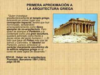 PRIMERA APROXIMACIÓN A  LA ARQUITECTURA GRIEGA "Quien investigue arquitectónicamente  el templo griego , buscando en primer lugar una  concepción espacial , tendrá que huir horrorizado, señalándolo amenazadoramente como  típico ejemplar de no-arquitectura . Pero quien se acerque al  Partenón  y lo contemple como una  gran escultura,  quedará admirado como frente a pocas obras del genio humano (...). El mito que hace de  Fidias  más que de Ictinos y Calícrates, el  ideador  del Partenón, parece simbolizar el  carácter meramente escultórico de la edilicia religiosa griega  en el curso de siete siglos de desarrollo.” ZEVI,B : Saber ver la arquitectura. Poseidón. Barcelona 1991 (1951), págs 55-56. 