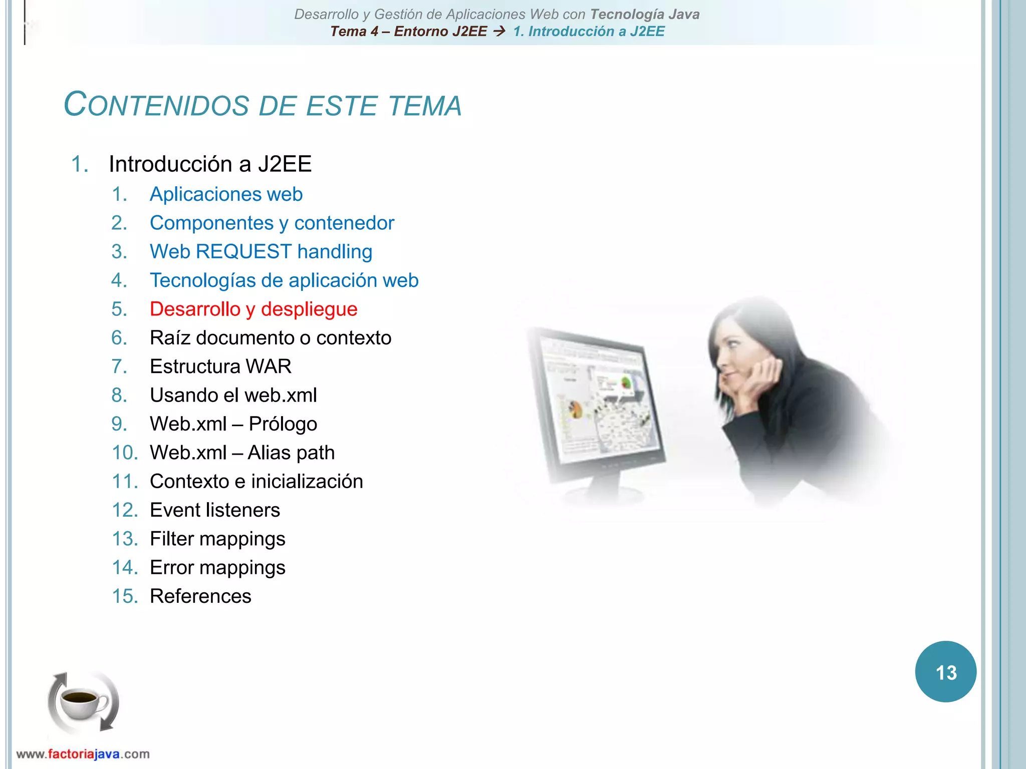 13Contenidos de este temaIntroducción a J2EEAplicaciones webComponentes y contenedorWeb REQUEST handlingTecnologías de aplicación webDesarrollo y despliegueRaíz documento o contextoEstructura WARUsando el web.xmlWeb.xml – PrólogoWeb.xml – Alias pathContexto e inicializaciónEvent listenersFilter mappingsError mappingsReferences