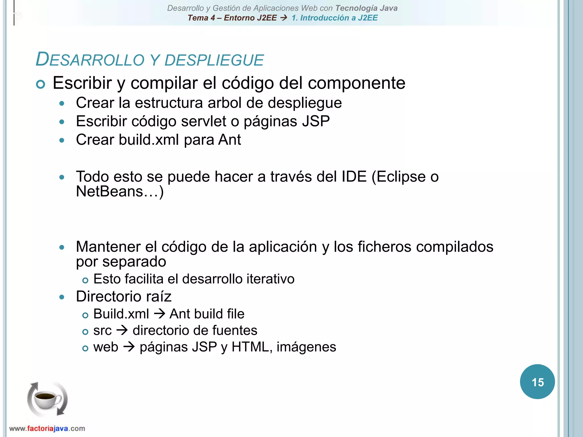 15Desarrollo y despliegueEscribir y compilar el código del componenteCrear la estructura arbol de despliegueEscribir código servlet o páginas JSPCrear build.xml para AntTodo esto se puede hacer a través del IDE (Eclipse o NetBeans…)Mantener el código de la aplicación y los ficheros compilados por separadoEsto facilita el desarrollo iterativoDirectorio raízBuild.xml  Ant build filesrc  directorio de fuentesweb  páginas JSP y HTML, imágenes