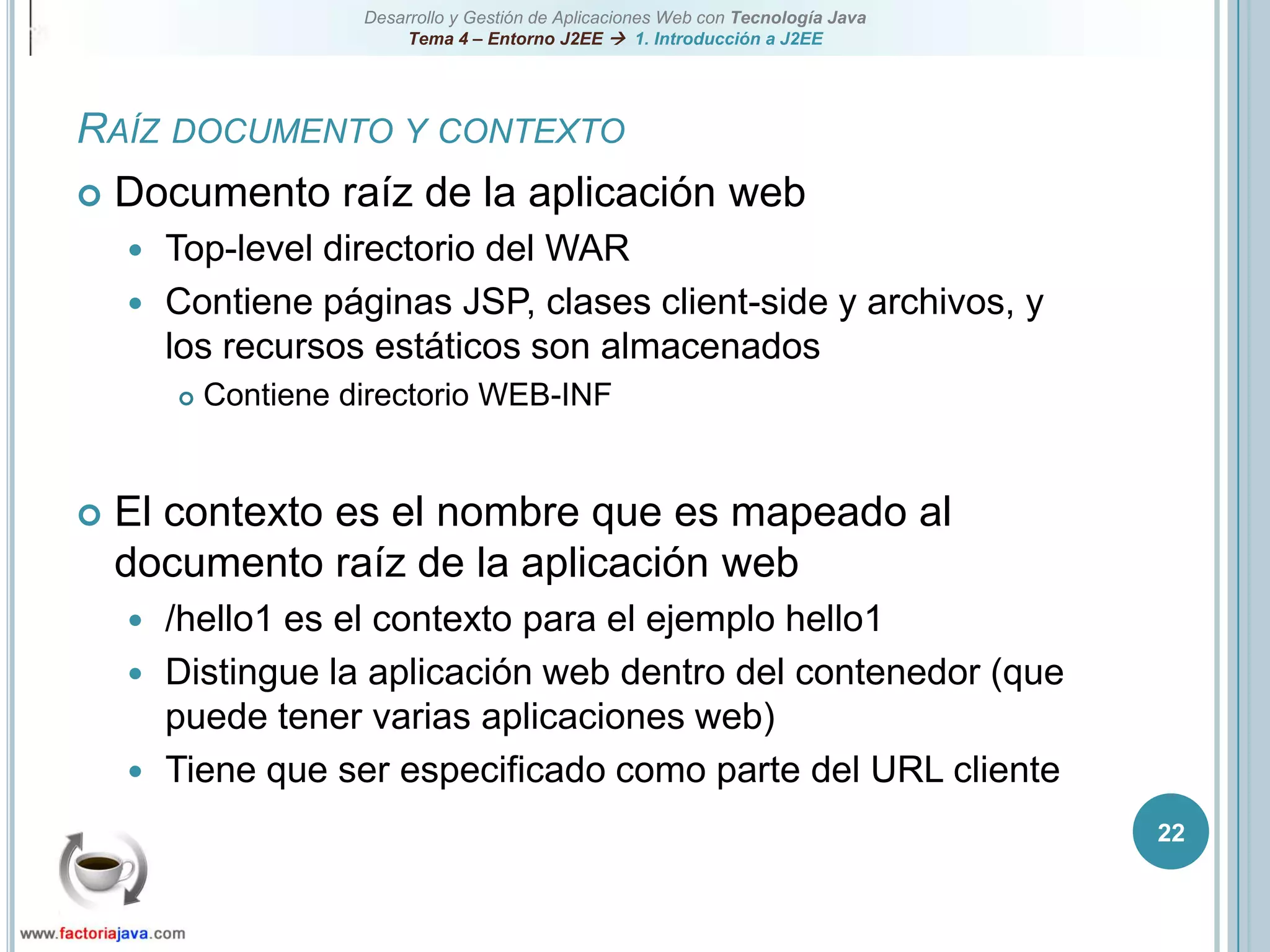 22Raíz documento y contextoDocumento raíz de la aplicación webTop-level directorio del WARContiene páginas JSP, clases client-side y archivos, y los recursos estáticos son almacenadosContiene directorio WEB-INFEl contexto es el nombre que es mapeado al documento raíz de la aplicación web/hello1 es el contexto para el ejemplo hello1Distingue la aplicación web dentro del contenedor (que puede tener varias aplicaciones web)Tiene que ser especificado como parte del URL cliente