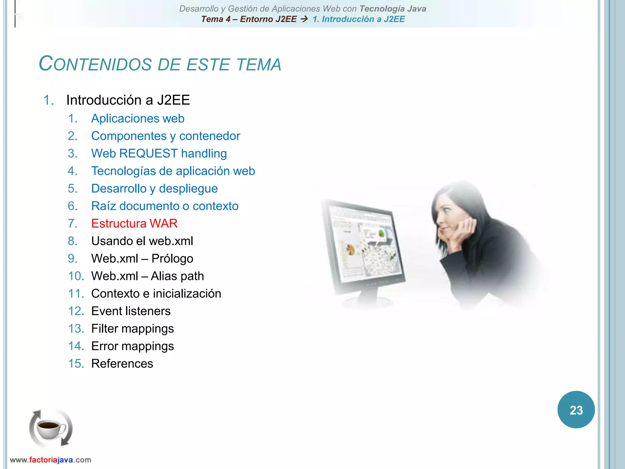 23Contenidos de este temaIntroducción a J2EEAplicaciones webComponentes y contenedorWeb REQUEST handlingTecnologías de aplicación webDesarrollo y despliegueRaíz documento o contextoEstructura WARUsando el web.xmlWeb.xml – PrólogoWeb.xml – Alias pathContexto e inicializaciónEvent listenersFilter mappingsError mappingsReferences
