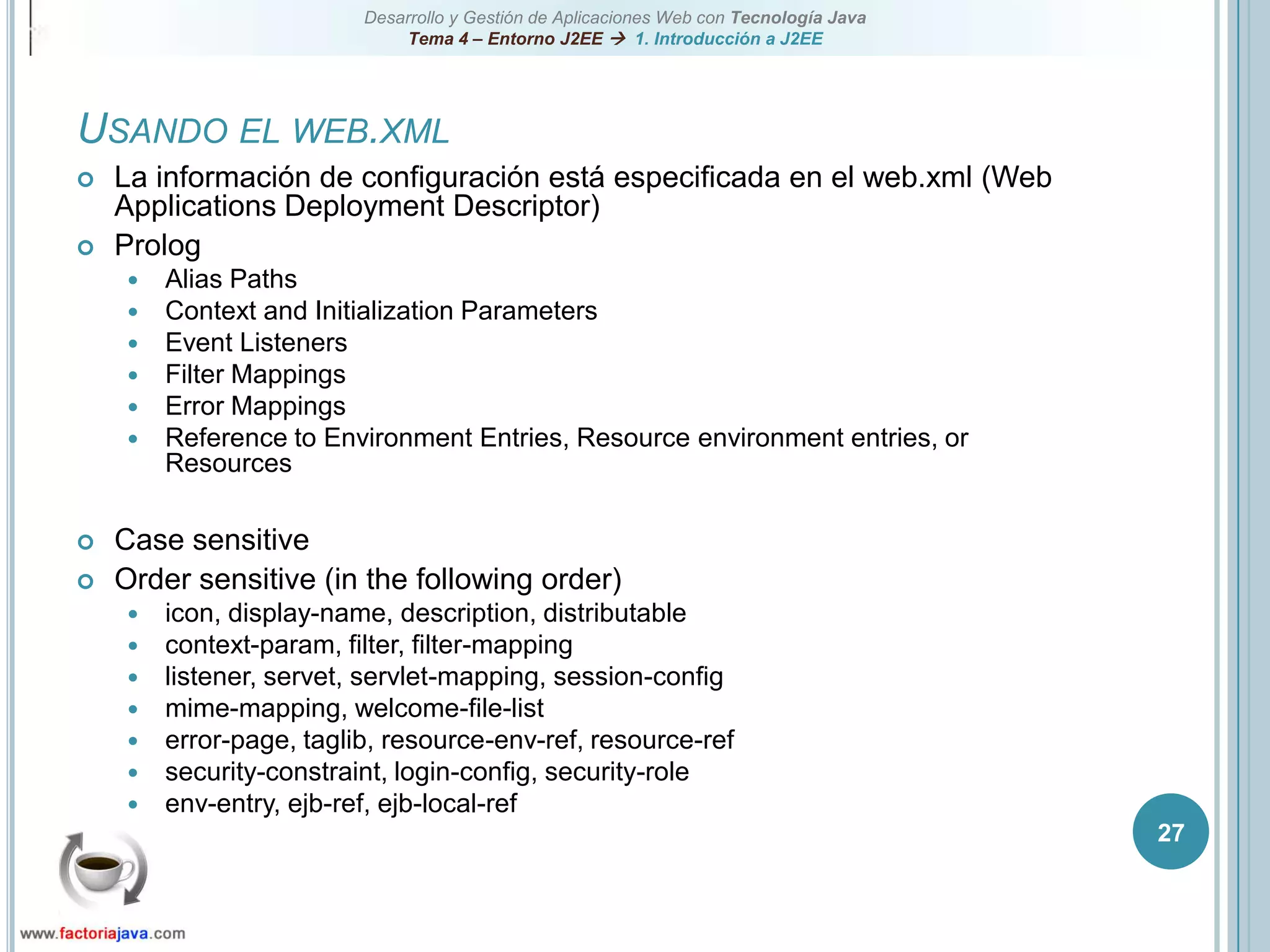 27Usando el web.xmlLa información de configuración está especificada en el web.xml (Web Applications Deployment Descriptor)PrologAlias PathsContext and Initialization ParametersEvent ListenersFilter MappingsError MappingsReference to Environment Entries, Resource environment entries, or ResourcesCase sensitiveOrder sensitive (in the following order)icon, display-name, description, distributablecontext-param, filter, filter-mappinglistener, servet, servlet-mapping, session-configmime-mapping, welcome-file-listerror-page, taglib, resource-env-ref, resource-refsecurity-constraint, login-config, security-roleenv-entry, ejb-ref, ejb-local-ref