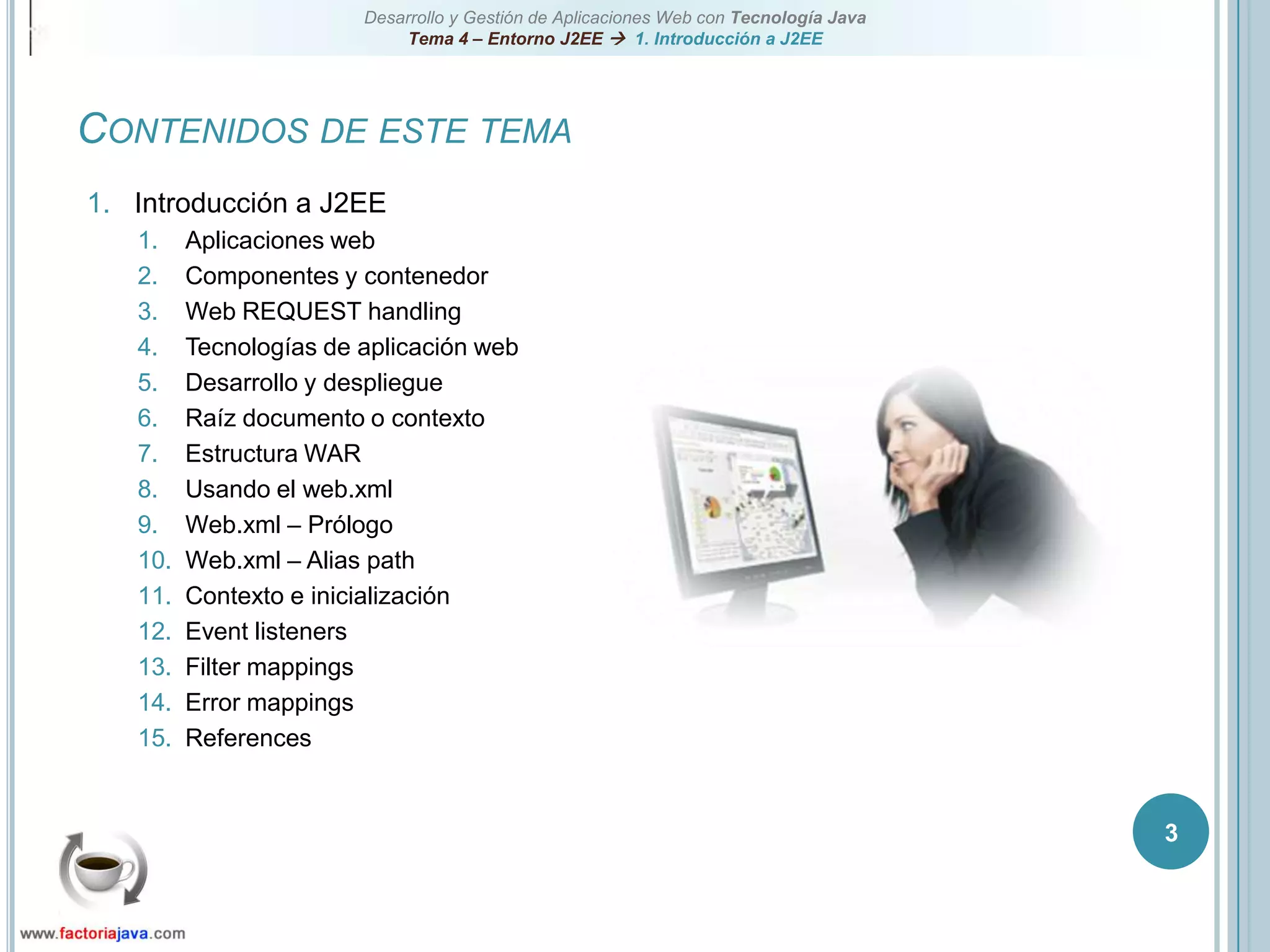 3Contenidos de este temaIntroducción a J2EEAplicaciones webComponentes y contenedorWeb REQUEST handlingTecnologías de aplicación webDesarrollo y despliegueRaíz documento o contextoEstructura WARUsando el web.xmlWeb.xml – PrólogoWeb.xml – Alias pathContexto e inicializaciónEvent listenersFilter mappingsError mappingsReferences