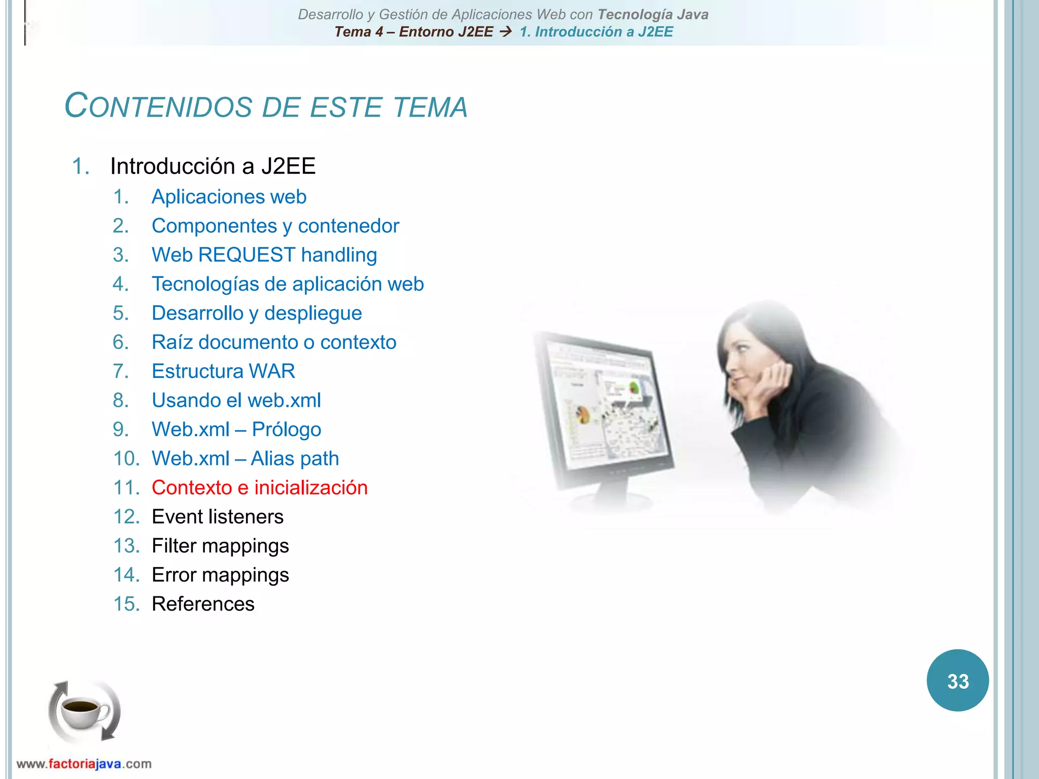 33Contenidos de este temaIntroducción a J2EEAplicaciones webComponentes y contenedorWeb REQUEST handlingTecnologías de aplicación webDesarrollo y despliegueRaíz documento o contextoEstructura WARUsando el web.xmlWeb.xml – PrólogoWeb.xml – Alias pathContexto e inicializaciónEvent listenersFilter mappingsError mappingsReferences