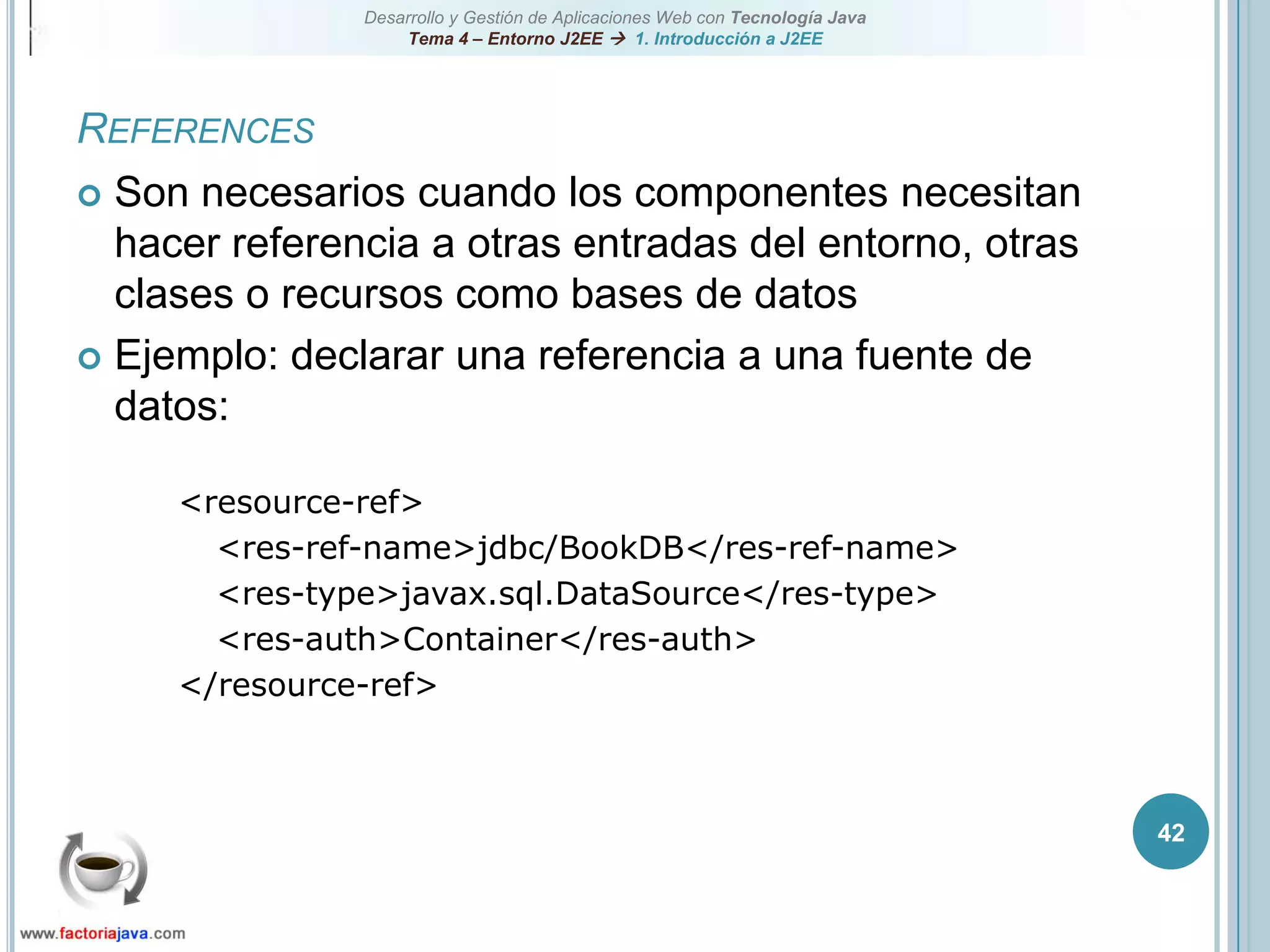 42ReferencesSon necesarios cuando los componentes necesitan hacer referencia a otras entradas del entorno, otras clases o recursos como bases de datosEjemplo: declarar una referencia a una fuente de datos:<resource-ref><res-ref-name>jdbc/BookDB</res-ref-name><res-type>javax.sql.DataSource</res-type><res-auth>Container</res-auth></resource-ref>