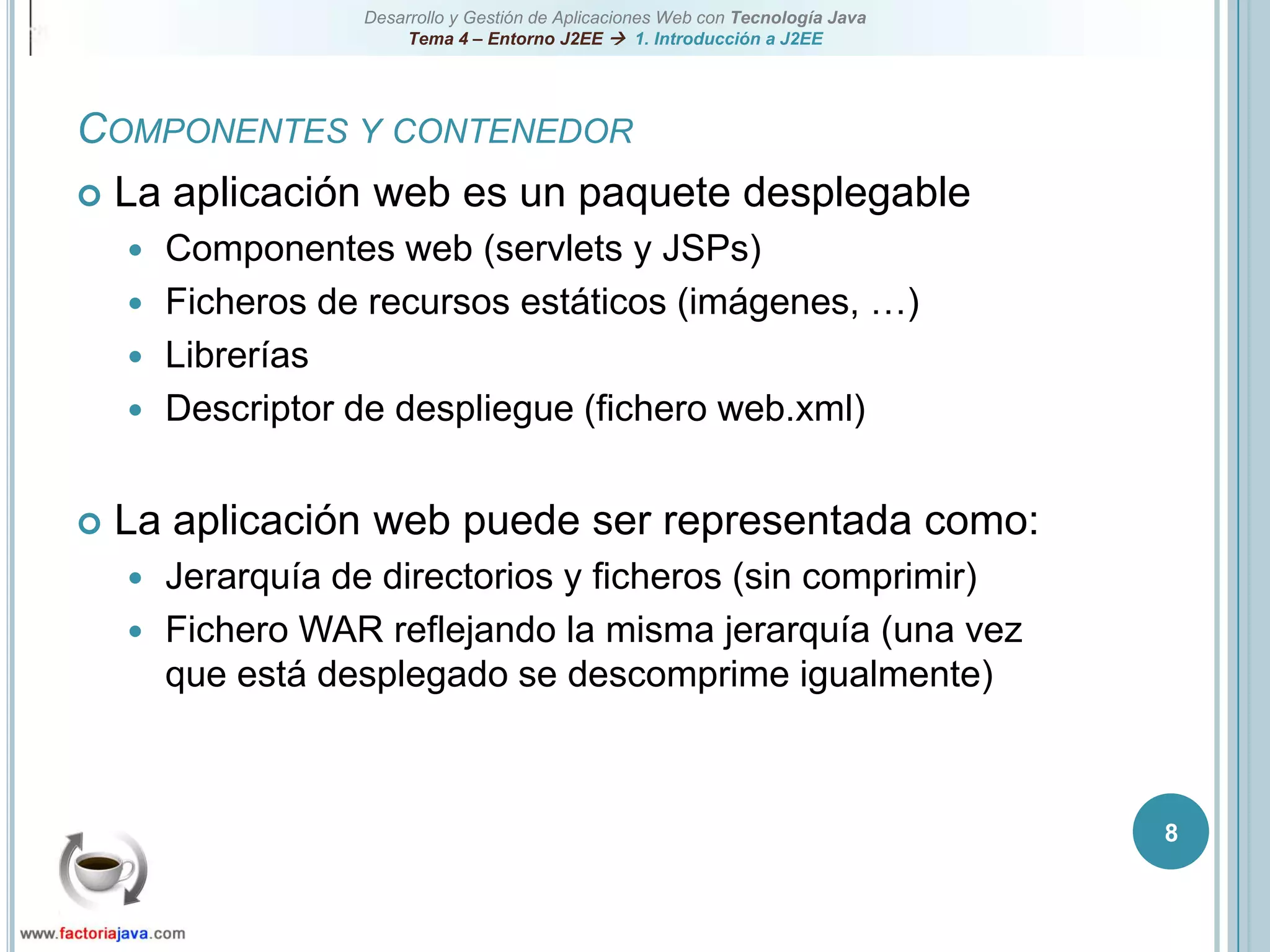 8Componentes y contenedorLa aplicación web es un paquete desplegableComponentes web (servlets y JSPs)Ficheros de recursos estáticos (imágenes, …)LibreríasDescriptor de despliegue (fichero web.xml)La aplicación web puede ser representada como:Jerarquía de directorios y ficheros (sin comprimir)Fichero WAR reflejando la misma jerarquía (una vez que está desplegado se descomprime igualmente)