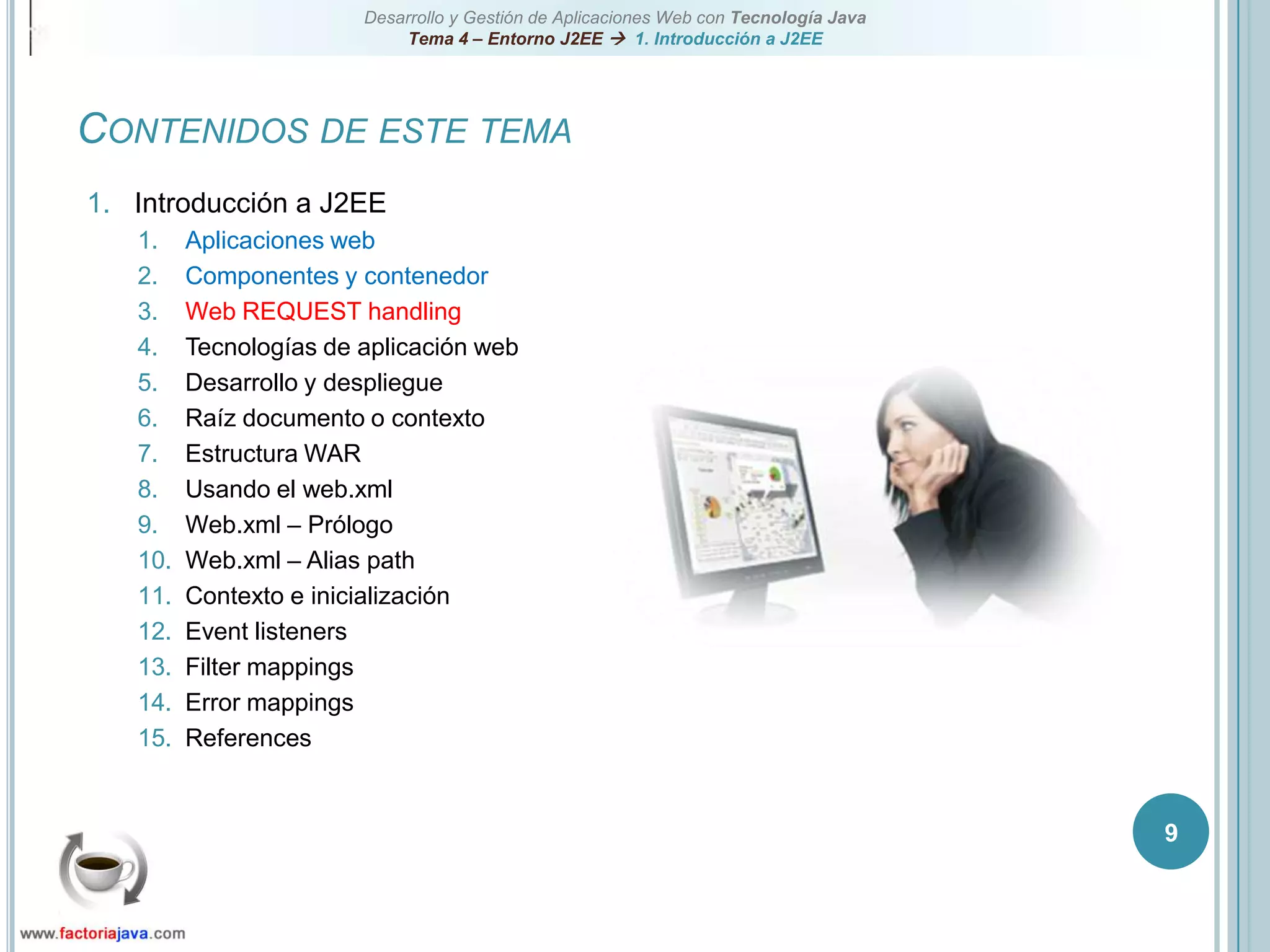 9Contenidos de este temaIntroducción a J2EEAplicaciones webComponentes y contenedorWeb REQUEST handlingTecnologías de aplicación webDesarrollo y despliegueRaíz documento o contextoEstructura WARUsando el web.xmlWeb.xml – PrólogoWeb.xml – Alias pathContexto e inicializaciónEvent listenersFilter mappingsError mappingsReferences