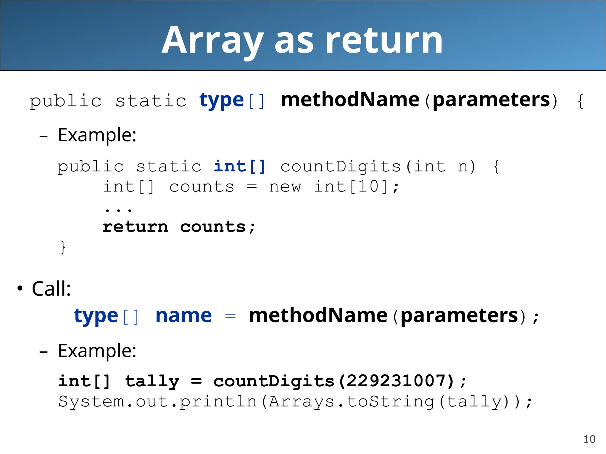 10 Array as return public static type[] methodName(parameters) { – Example: public static int[] countDigits(int n) { int[] counts = new int[10]; ... return counts; } • Call: type[] name = methodName(parameters); – Example: int[] tally = countDigits(229231007); System.out.println(Arrays.toString(tally)); 