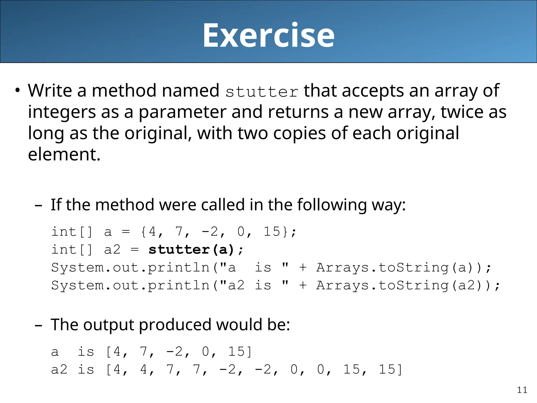 11 Exercise • Write a method named stutter that accepts an array of integers as a parameter and returns a new array, twice as long as the original, with two copies of each original element. – If the method were called in the following way: int[] a = {4, 7, -2, 0, 15}; int[] a2 = stutter(a); System.out.println("a is " + Arrays.toString(a)); System.out.println("a2 is " + Arrays.toString(a2)); – The output produced would be: a is [4, 7, -2, 0, 15] a2 is [4, 4, 7, 7, -2, -2, 0, 0, 15, 15] 