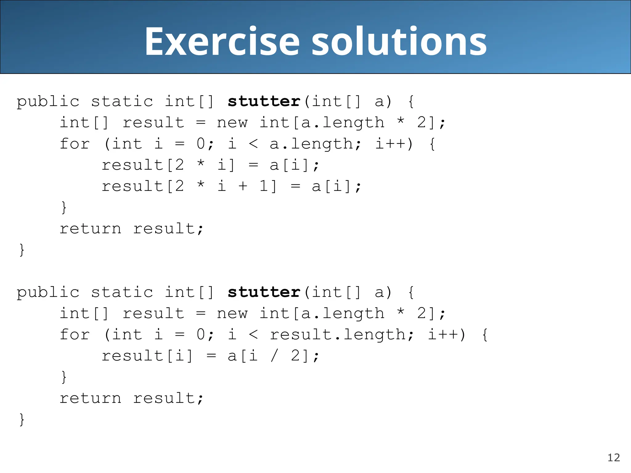 12 Exercise solutions public static int[] stutter(int[] a) { int[] result = new int[a.length * 2]; for (int i = 0; i < a.length; i++) { result[2 * i] = a[i]; result[2 * i + 1] = a[i]; } return result; } public static int[] stutter(int[] a) { int[] result = new int[a.length * 2]; for (int i = 0; i < result.length; i++) { result[i] = a[i / 2]; } return result; } 