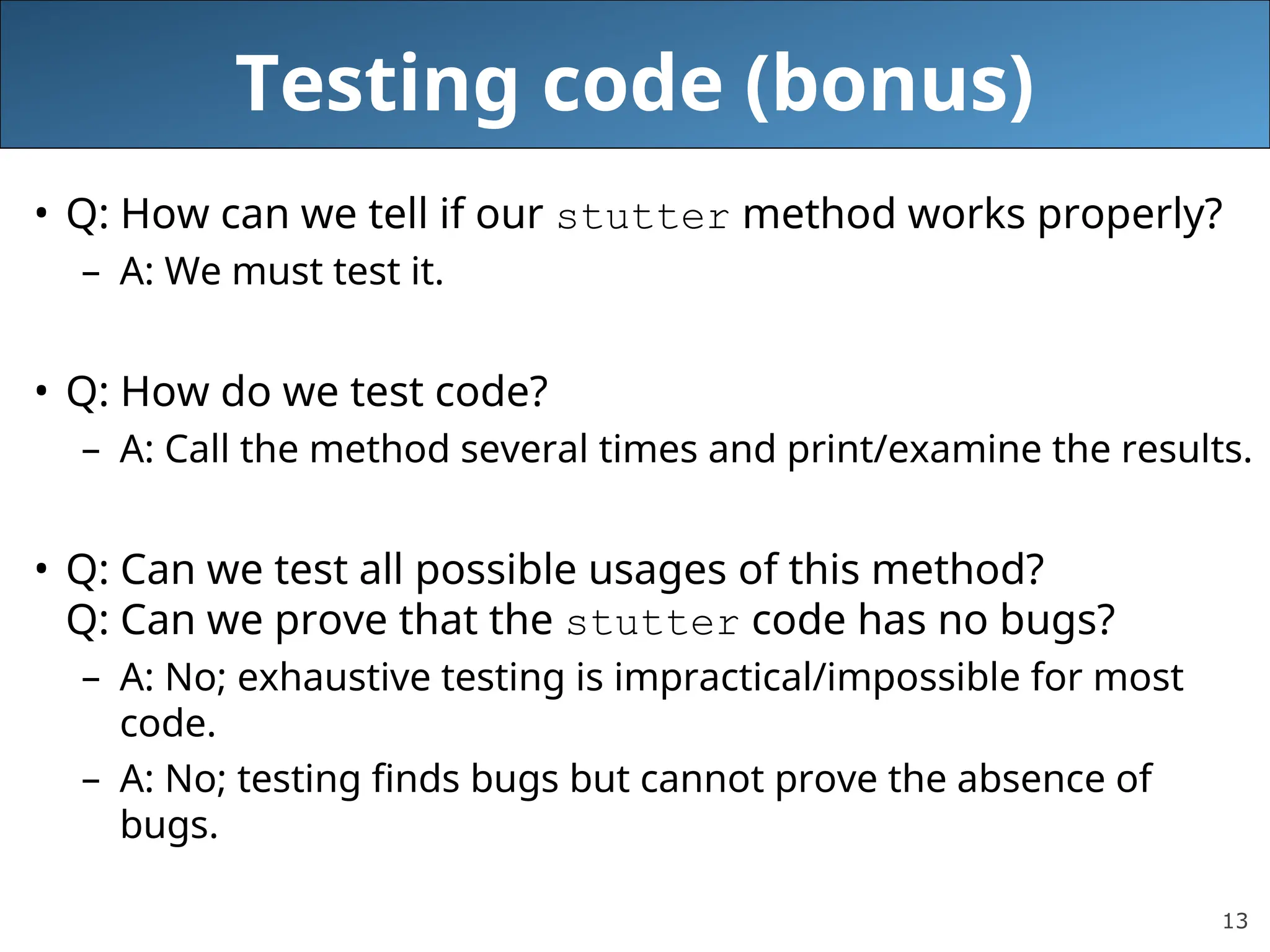 13 Testing code (bonus) • Q: How can we tell if our stutter method works properly? – A: We must test it. • Q: How do we test code? – A: Call the method several times and print/examine the results. • Q: Can we test all possible usages of this method? Q: Can we prove that the stutter code has no bugs? – A: No; exhaustive testing is impractical/impossible for most code. – A: No; testing finds bugs but cannot prove the absence of bugs. 