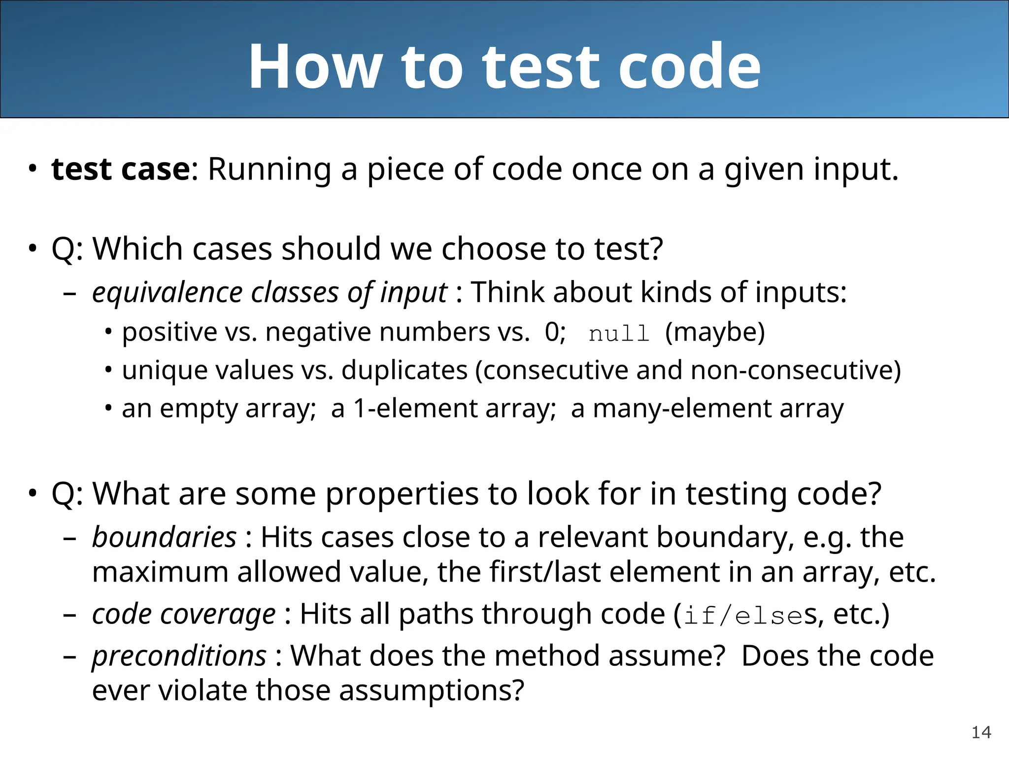 14 How to test code • test case: Running a piece of code once on a given input. • Q: Which cases should we choose to test? – equivalence classes of input : Think about kinds of inputs: • positive vs. negative numbers vs. 0; null (maybe) • unique values vs. duplicates (consecutive and non-consecutive) • an empty array; a 1-element array; a many-element array • Q: What are some properties to look for in testing code? – boundaries : Hits cases close to a relevant boundary, e.g. the maximum allowed value, the first/last element in an array, etc. – code coverage : Hits all paths through code (if/elses, etc.) – preconditions : What does the method assume? Does the code ever violate those assumptions? 