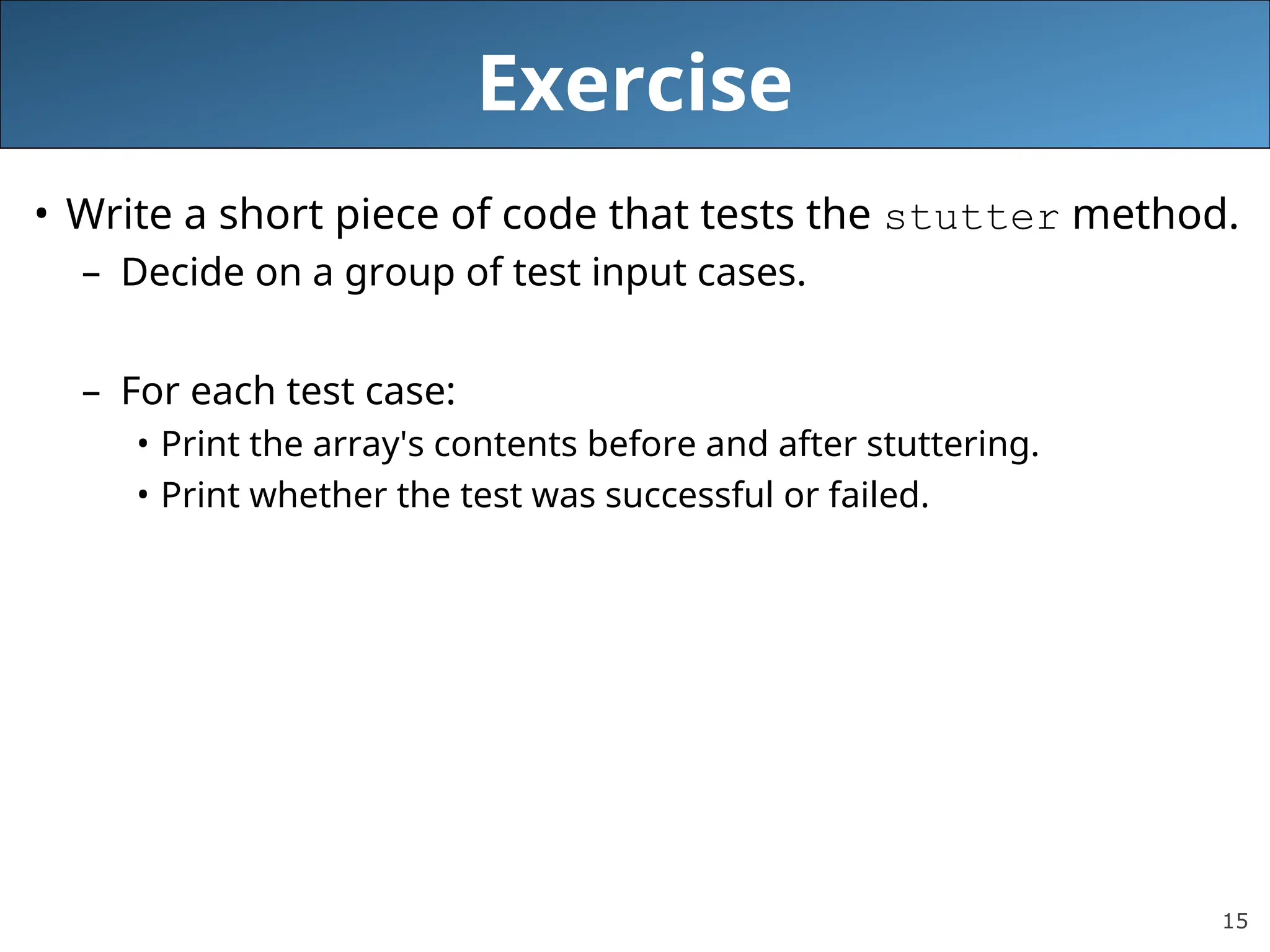 15 Exercise • Write a short piece of code that tests the stutter method. – Decide on a group of test input cases. – For each test case: • Print the array's contents before and after stuttering. • Print whether the test was successful or failed. 